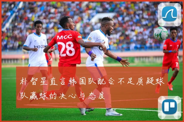 朴智星直言韩国队配合不足质疑球队赢球的决心与态度
