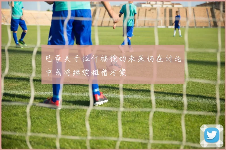 巴萨关于拉什福德的未来仍在讨论中或将继续租借方案