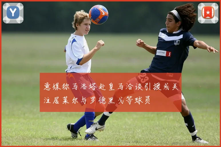 意媒称马洛塔赴皇马洽谈引援或关注居莱尔与罗德里戈等球员