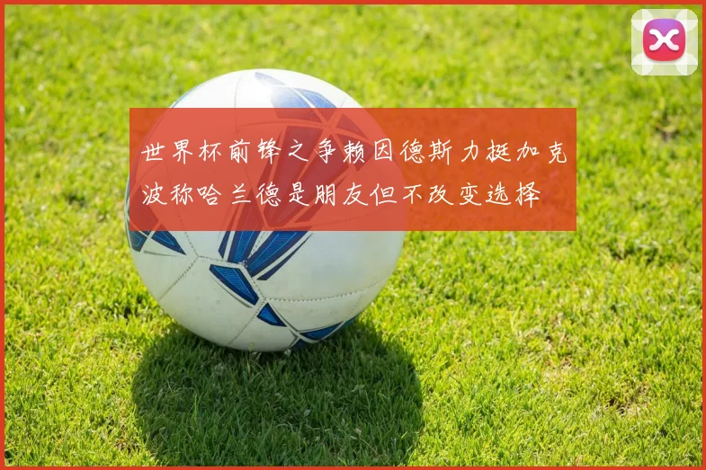 世界杯前锋之争赖因德斯力挺加克波称哈兰德是朋友但不改变选择
