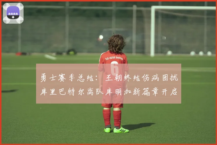 勇士赛季总结：王朝终结伤病困扰库里巴特尔离队库明加新篇章开启