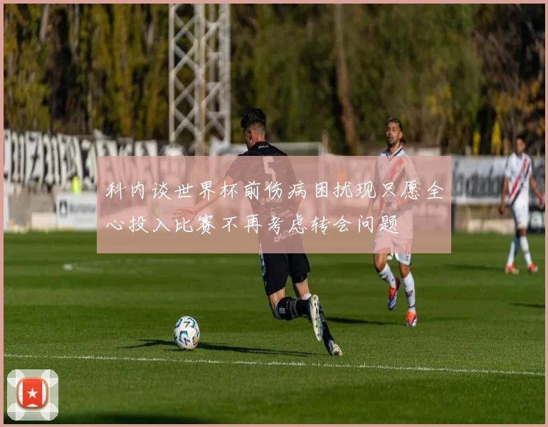 科内谈世界杯前伤病困扰现只愿全心投入比赛不再考虑转会问题
