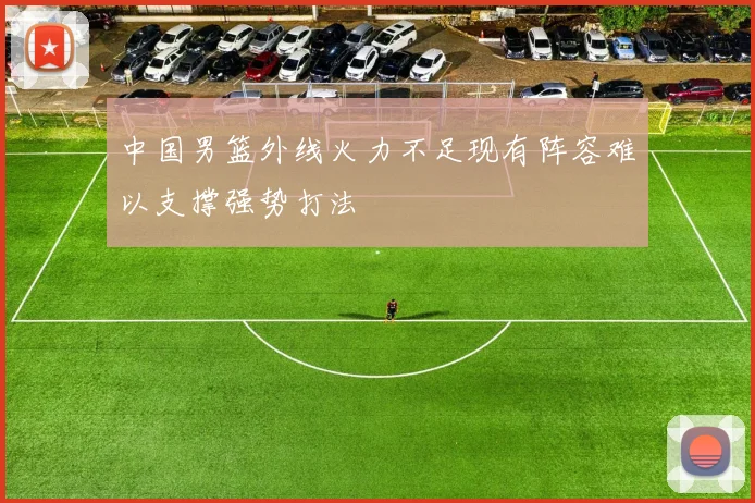 中国男篮外线火力不足现有阵容难以支撑强势打法