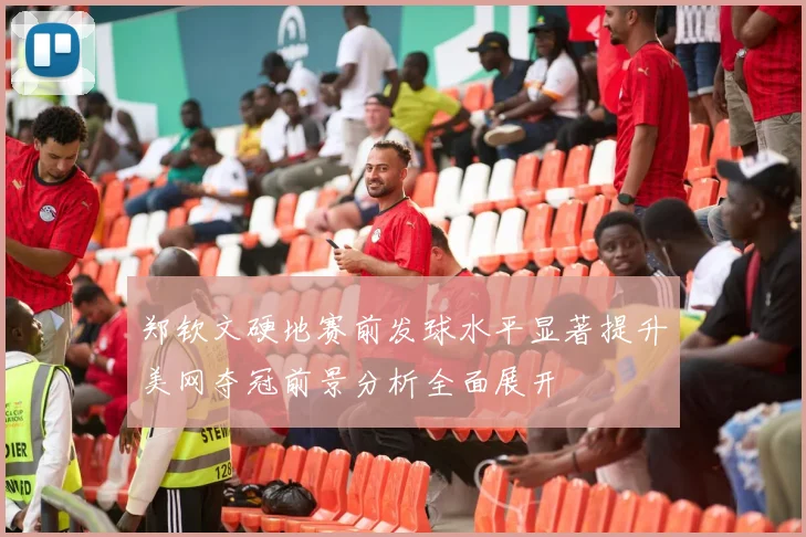 郑钦文硬地赛前发球水平显著提升美网夺冠前景分析全面展开