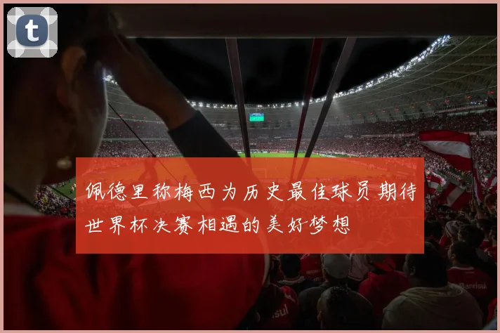 佩德里称梅西为历史最佳球员期待世界杯决赛相遇的美好梦想
