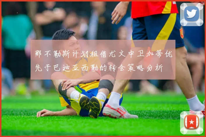 那不勒斯计划租借尤文中卫加蒂优先于巴迪亚西勒的转会策略分析