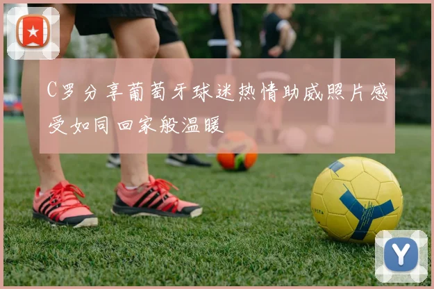C罗分享葡萄牙球迷热情助威照片感受如同回家般温暖
