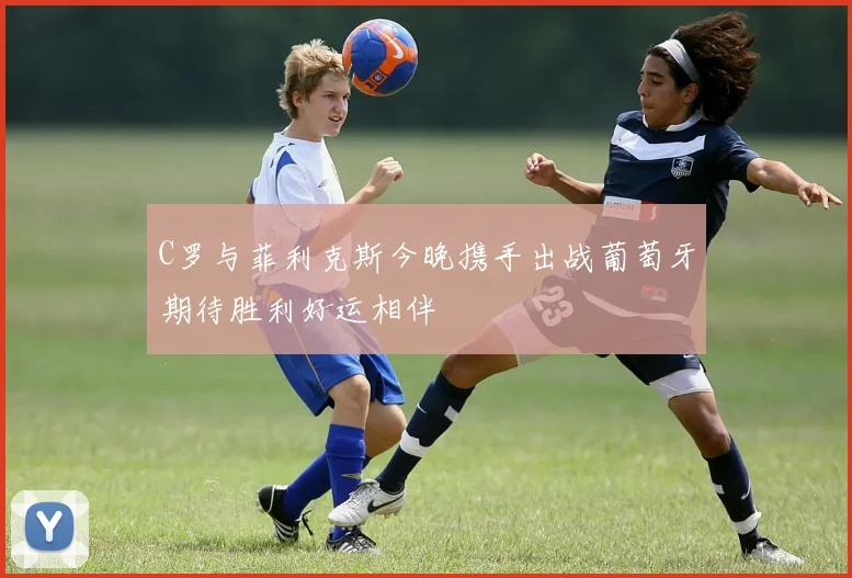 C罗与菲利克斯今晚携手出战葡萄牙期待胜利好运相伴