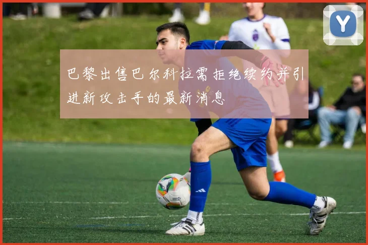 巴黎出售巴尔科拉需拒绝续约并引进新攻击手的最新消息