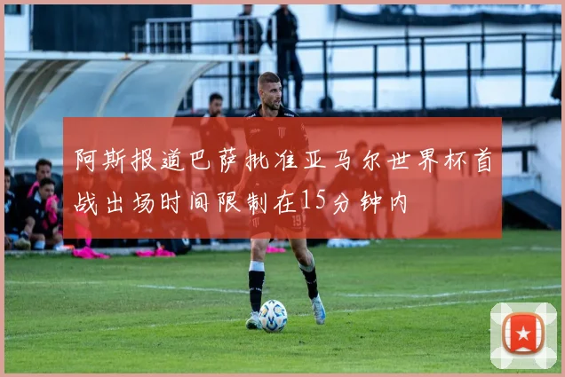 阿斯报道巴萨批准亚马尔世界杯首战出场时间限制在15分钟内