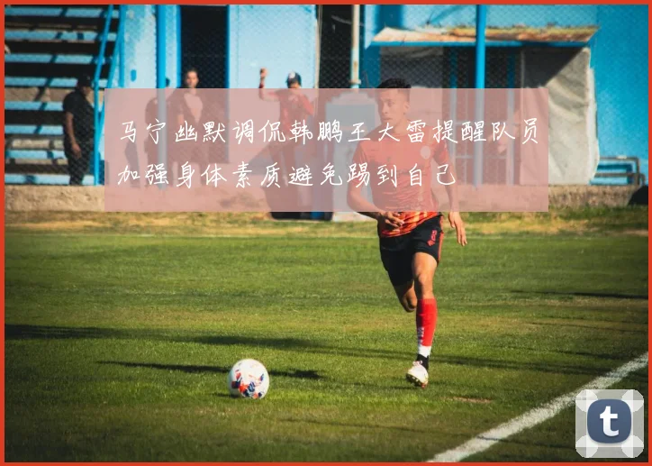 马宁幽默调侃韩鹏王大雷提醒队员加强身体素质避免踢到自己