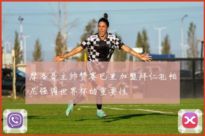 摩洛哥主帅赞赛巴里加盟拜仁孔帕尼强调世界杯的重要性