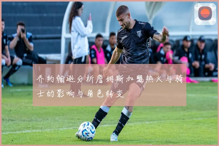 乔约翰逊分析詹姆斯加盟热火与骑士的影响与角色转变