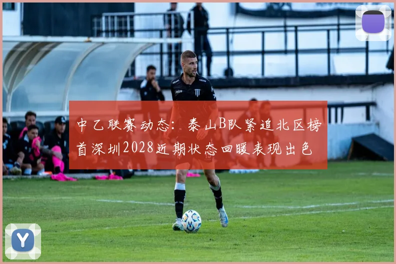 中乙联赛动态：泰山B队紧追北区榜首深圳2028近期状态回暖表现出色