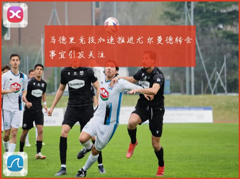 马德里竞技加速推进尤尔曼德转会事宜引发关注