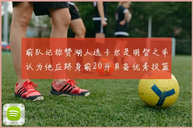 前队记称赞湖人选卡尔是明智之举认为他应跻身前20并具备优秀投篮和防守能力