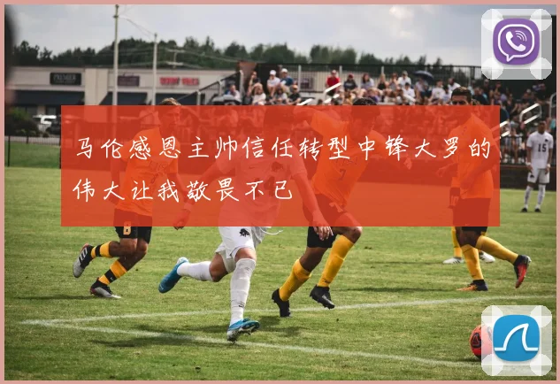 马伦感恩主帅信任转型中锋大罗的伟大让我敬畏不已