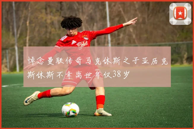 悼念曼联传奇马克休斯之子亚历克斯休斯不幸离世年仅38岁