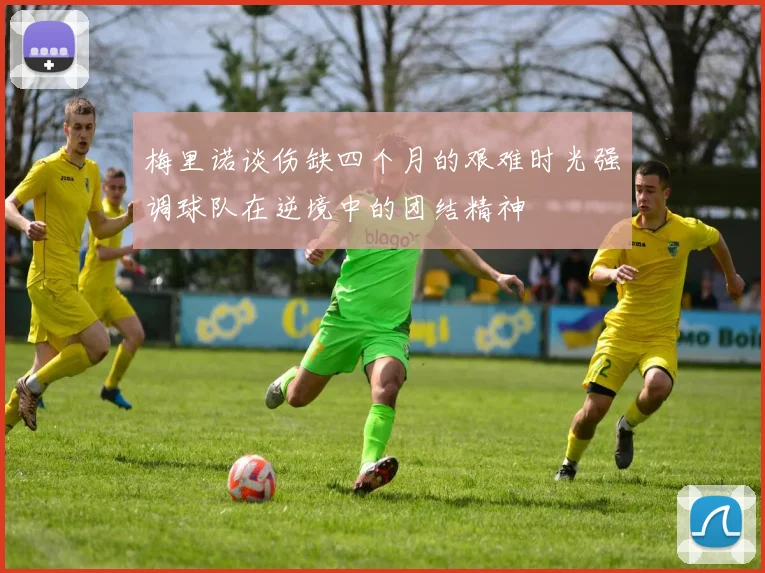 梅里诺谈伤缺四个月的艰难时光强调球队在逆境中的团结精神