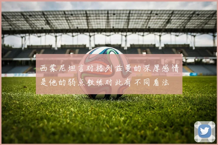 西蒙尼坦言对格列兹曼的深厚感情是他的弱点教练对此有不同看法