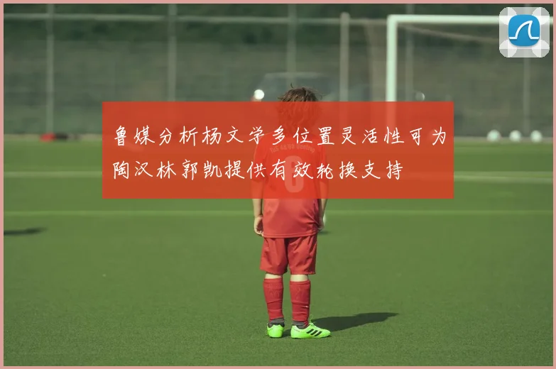 鲁媒分析杨文学多位置灵活性可为陶汉林郭凯提供有效轮换支持