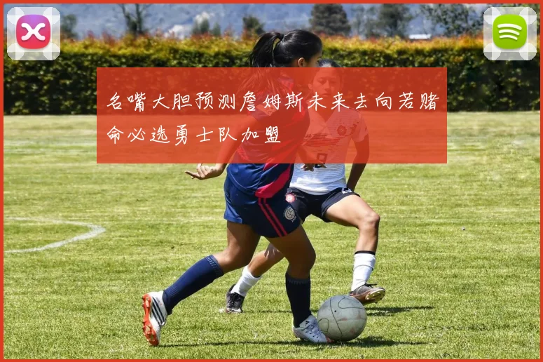 名嘴大胆预测詹姆斯未来去向若赌命必选勇士队加盟