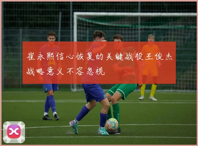 崔永熙信心恢复的关键战役王俊杰战略意义不容忽视