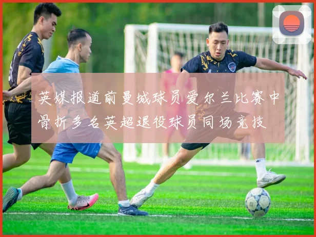 英媒报道前曼城球员爱尔兰比赛中骨折多名英超退役球员同场竞技