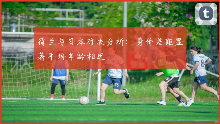荷兰与日本对决分析：身价差距显著平均年龄相近