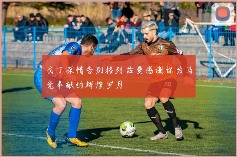 戈丁深情告别格列兹曼感谢你为马竞奉献的辉煌岁月