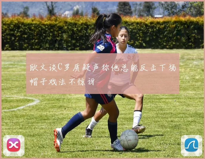 欧文谈C罗质疑声称他总能反击下场帽子戏法不惊讶