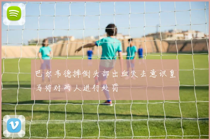 巴尔韦德摔倒头部出血失去意识皇马将对两人进行处罚