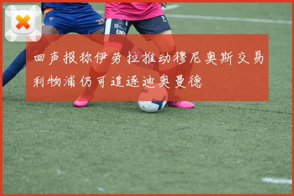 回声报称伊劳拉推动穆尼奥斯交易利物浦仍可追逐迪奥曼德