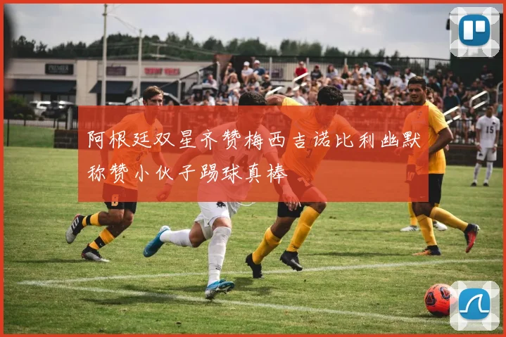 阿根廷双星齐赞梅西吉诺比利幽默称赞小伙子踢球真棒
