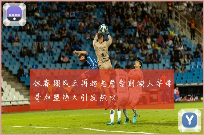 休赛期风云再起老詹告别湖人字母哥加盟热火引发热议