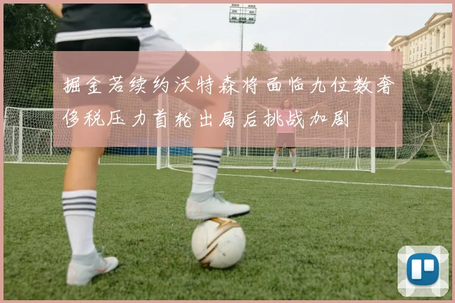 掘金若续约沃特森将面临九位数奢侈税压力首轮出局后挑战加剧