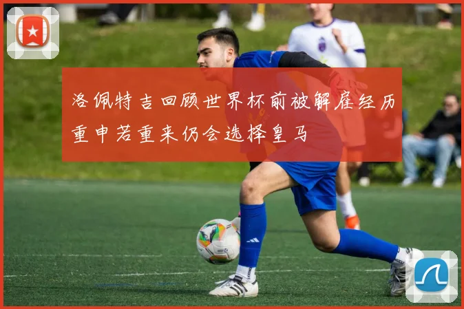 洛佩特吉回顾世界杯前被解雇经历重申若重来仍会选择皇马