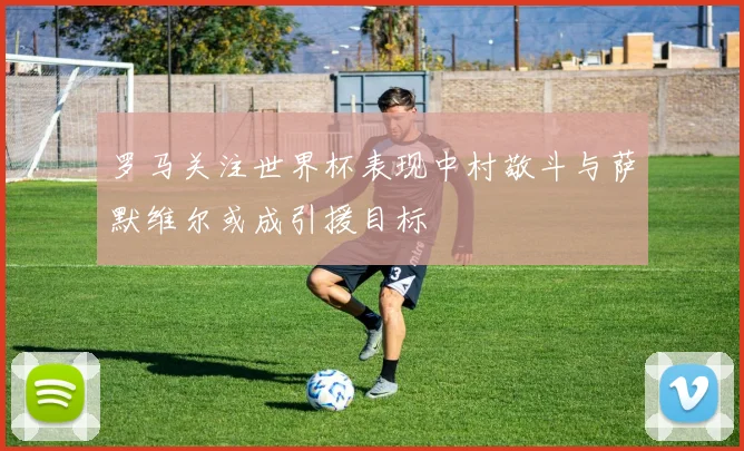 罗马关注世界杯表现中村敬斗与萨默维尔或成引援目标