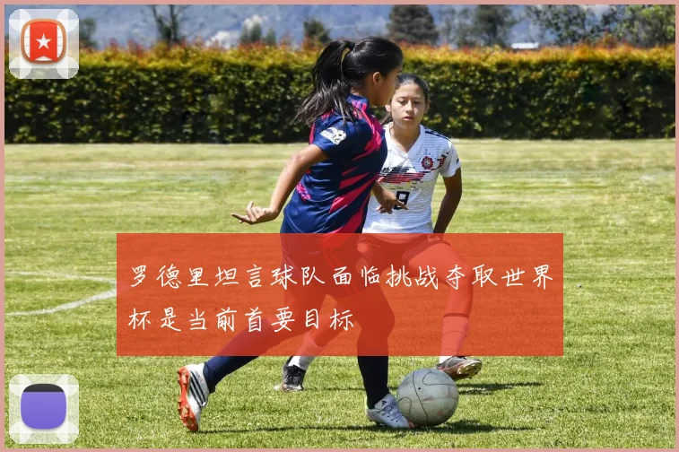罗德里坦言球队面临挑战夺取世界杯是当前首要目标