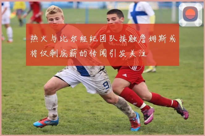 热火与比尔经纪团队接触詹姆斯或将仅剩底薪的传闻引发关注
