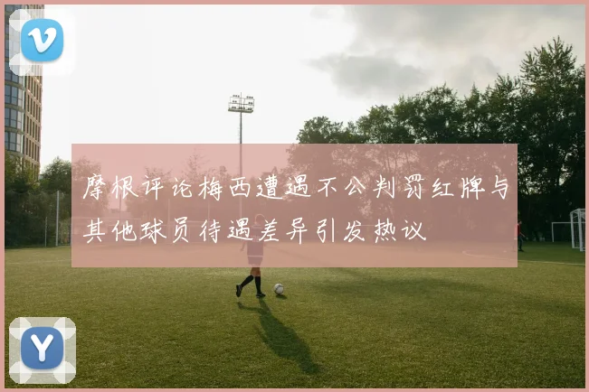 摩根评论梅西遭遇不公判罚红牌与其他球员待遇差异引发热议