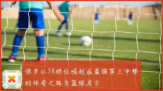 保罗以58顺位崛起成最强第三中锋的传奇之路与篮球启示