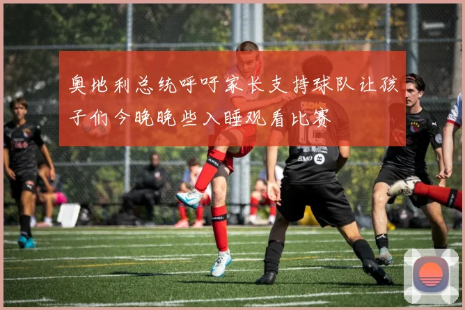 奥地利总统呼吁家长支持球队让孩子们今晚晚些入睡观看比赛