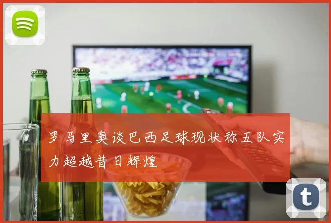 罗马里奥谈巴西足球现状称五队实力超越昔日辉煌