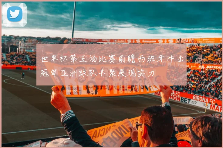 世界杯第五场比赛前瞻西班牙冲击冠军亚洲球队齐聚展现实力