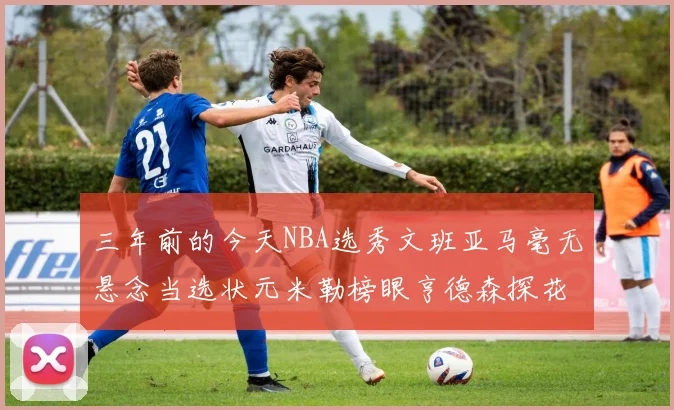 三年前的今天NBA选秀文班亚马毫无悬念当选状元米勒榜眼亨德森探花成就传奇时刻