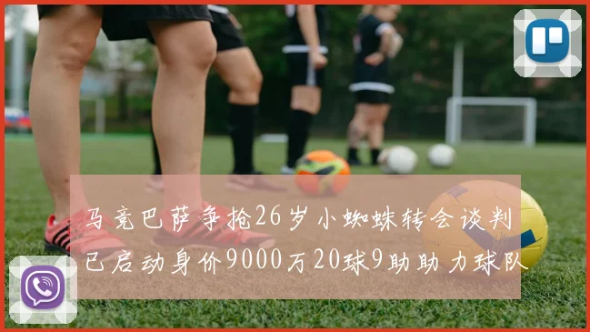 马竞巴萨争抢26岁小蜘蛛转会谈判已启动身价9000万20球9助助力球队