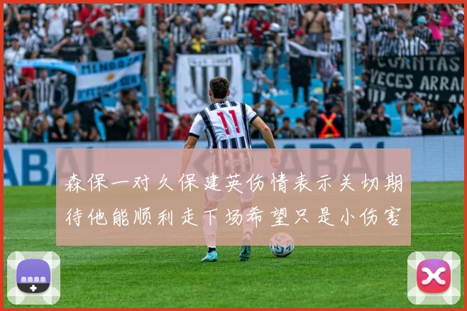 森保一对久保建英伤情表示关切期待他能顺利走下场希望只是小伤害