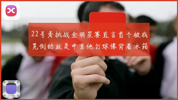 22号秀挑战全明星赛直言首个被我晃倒的就是申京他打球像背着冰箱一样笨重