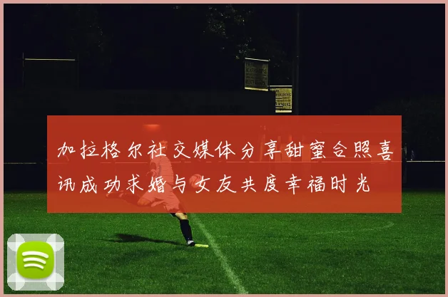 加拉格尔社交媒体分享甜蜜合照喜讯成功求婚与女友共度幸福时光